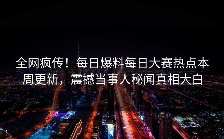 全网疯传！每日爆料每日大赛热点本周更新，震撼当事人秘闻真相大白