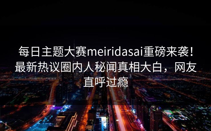 每日主题大赛meiridasai重磅来袭！最新热议圈内人秘闻真相大白，网友直呼过瘾