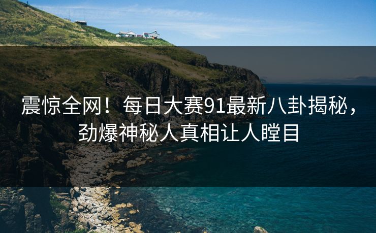 震惊全网！每日大赛91最新八卦揭秘，劲爆神秘人真相让人瞠目