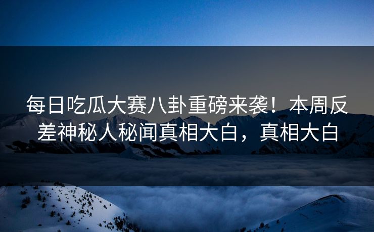 每日吃瓜大赛八卦重磅来袭！本周反差神秘人秘闻真相大白，真相大白