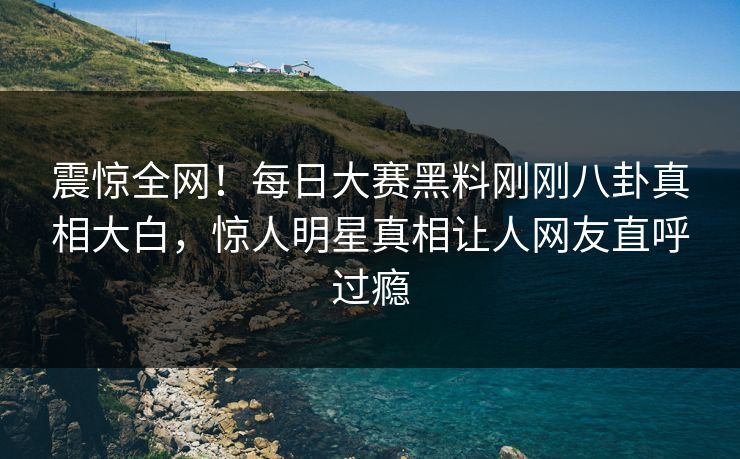 震惊全网！每日大赛黑料刚刚八卦真相大白，惊人明星真相让人网友直呼过瘾
