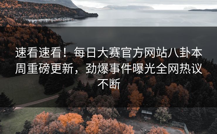 速看速看！每日大赛官方网站八卦本周重磅更新，劲爆事件曝光全网热议不断