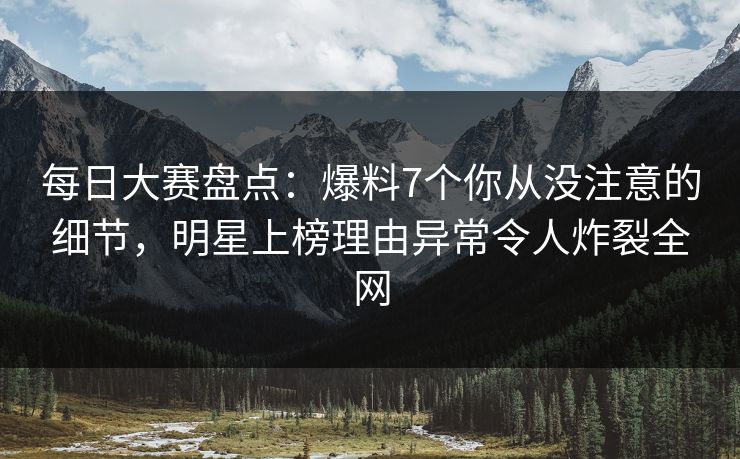 每日大赛盘点：爆料7个你从没注意的细节，明星上榜理由异常令人炸裂全网