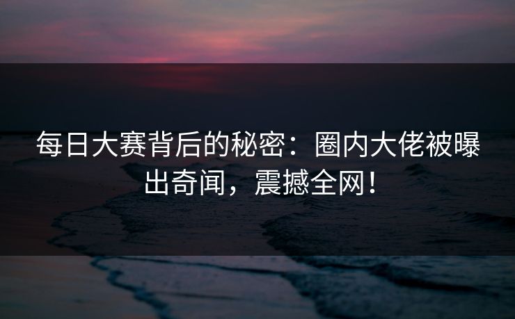 每日大赛背后的秘密：圈内大佬被曝出奇闻，震撼全网！