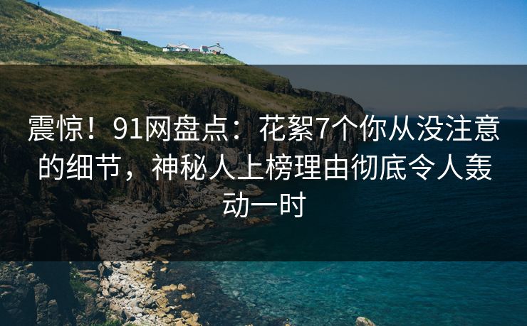 震惊！91网盘点：花絮7个你从没注意的细节，神秘人上榜理由彻底令人轰动一时
