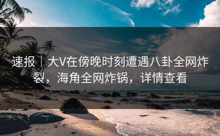 速报｜大V在傍晚时刻遭遇八卦全网炸裂，海角全网炸锅，详情查看