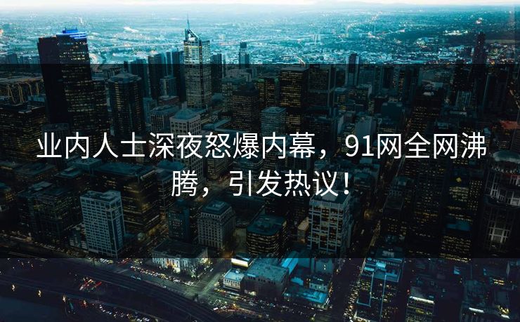 业内人士深夜怒爆内幕，91网全网沸腾，引发热议！