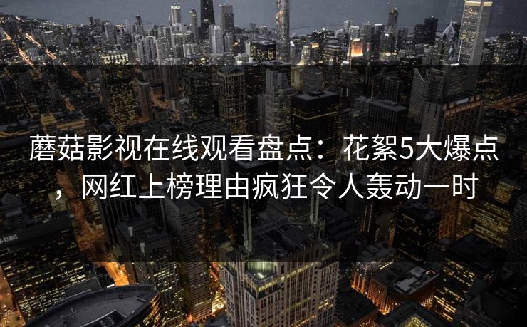 蘑菇影视在线观看盘点：花絮5大爆点，网红上榜理由疯狂令人轰动一时
