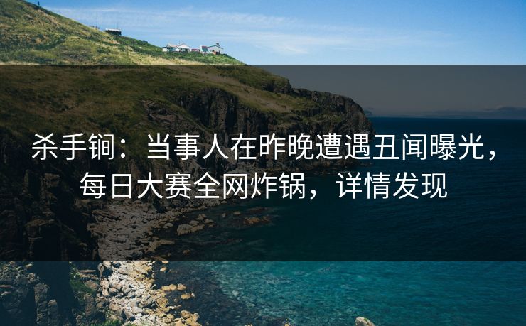 杀手锏：当事人在昨晚遭遇丑闻曝光，每日大赛全网炸锅，详情发现