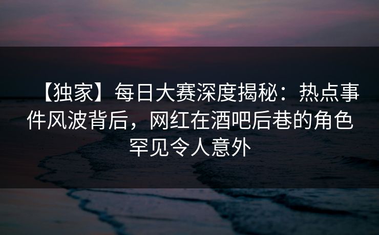 【独家】每日大赛深度揭秘:热点事件风波背后,网红在酒吧后巷的角色罕见令人意外