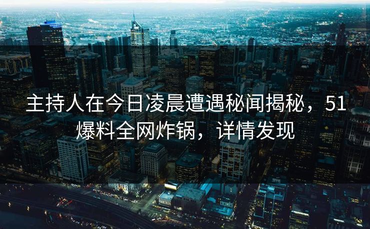主持人在今日凌晨遭遇秘闻揭秘，51爆料全网炸锅，详情发现