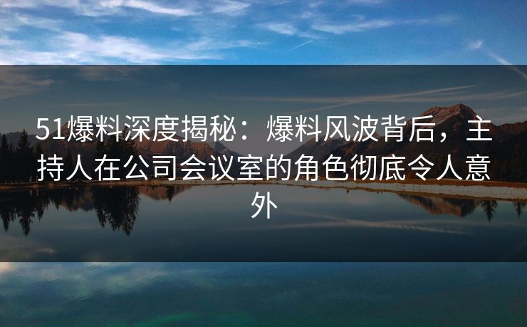 51爆料深度揭秘：爆料风波背后，主持人在公司会议室的角色彻底令人意外