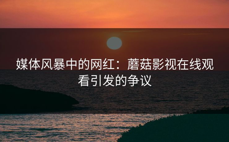 媒体风暴中的网红：蘑菇影视在线观看引发的争议