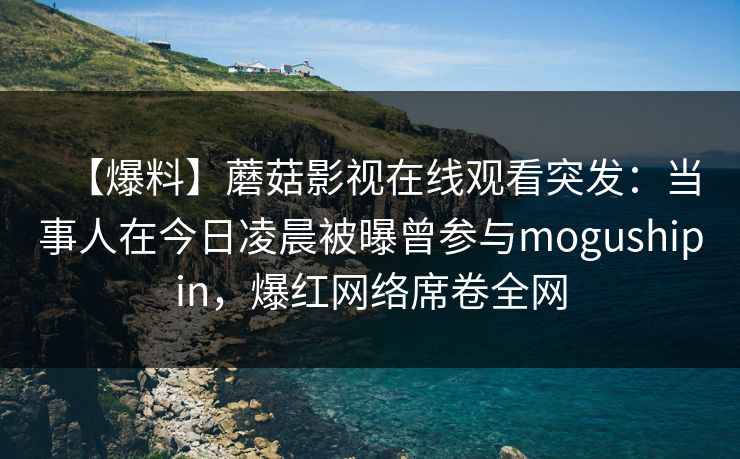 【爆料】蘑菇影视在线观看突发：当事人在今日凌晨被曝曾参与mogushipin，爆红网络席卷全网