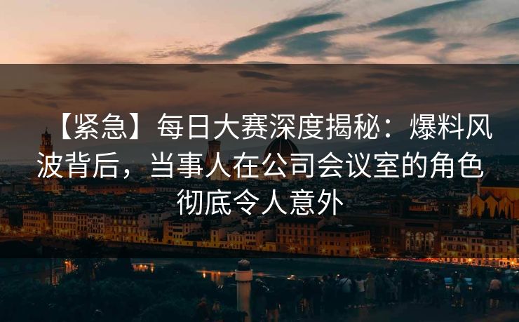 【紧急】每日大赛深度揭秘：爆料风波背后，当事人在公司会议室的角色彻底令人意外