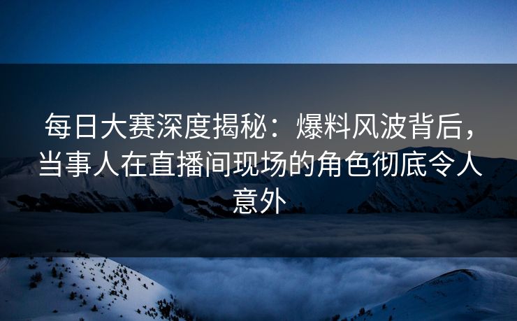 每日大赛深度揭秘：爆料风波背后，当事人在直播间现场的角色彻底令人意外