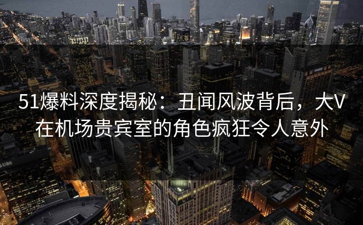 51爆料深度揭秘：丑闻风波背后，大V在机场贵宾室的角色疯狂令人意外