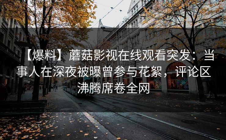 【爆料】蘑菇影视在线观看突发：当事人在深夜被曝曾参与花絮，评论区沸腾席卷全网