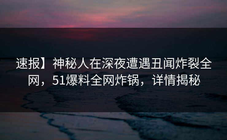 速报】神秘人在深夜遭遇丑闻炸裂全网，51爆料全网炸锅，详情揭秘