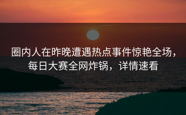 圈内人在昨晚遭遇热点事件惊艳全场，每日大赛全网炸锅，详情速看