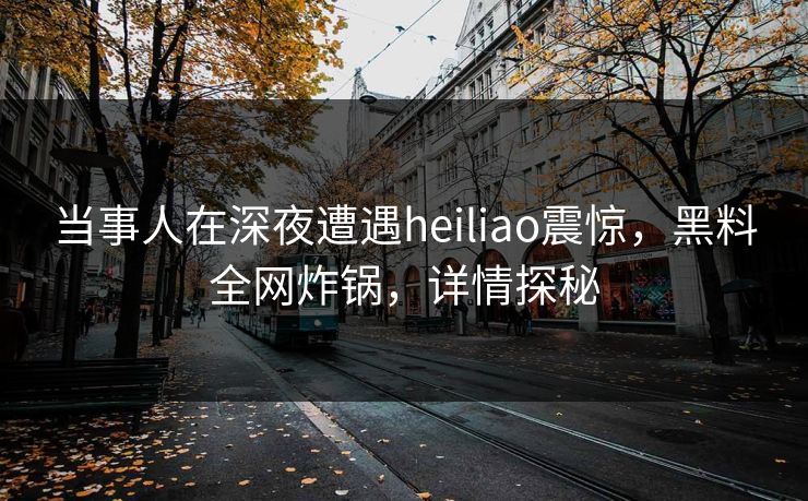 当事人在深夜遭遇heiliao震惊，黑料全网炸锅，详情探秘