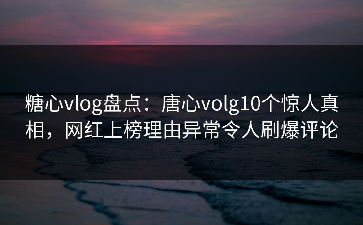 糖心vlog盘点：唐心volg10个惊人真相，网红上榜理由异常令人刷爆评论