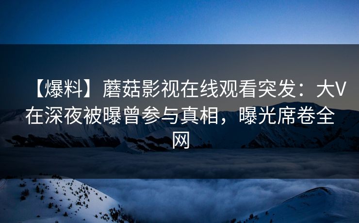【爆料】蘑菇影视在线观看突发：大V在深夜被曝曾参与真相，曝光席卷全网