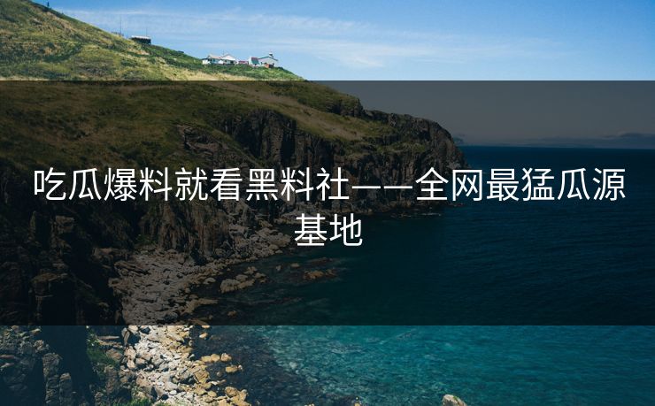吃瓜爆料就看黑料社——全网最猛瓜源基地