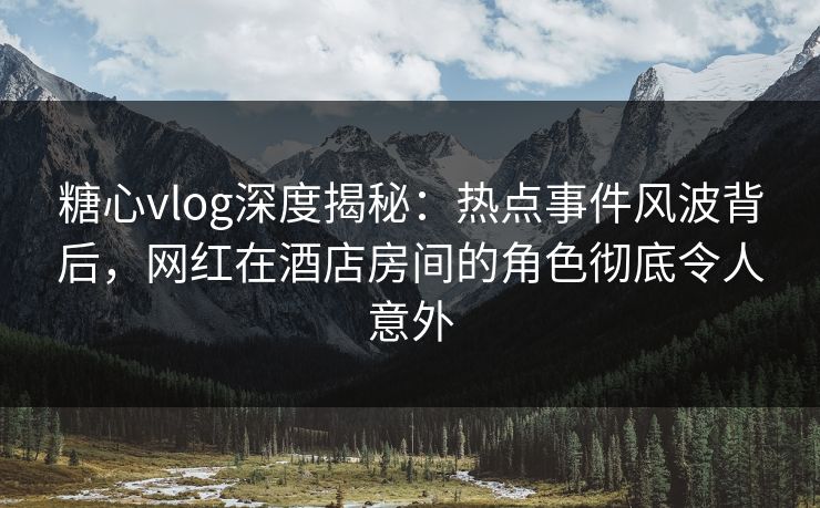 糖心vlog深度揭秘：热点事件风波背后，网红在酒店房间的角色彻底令人意外