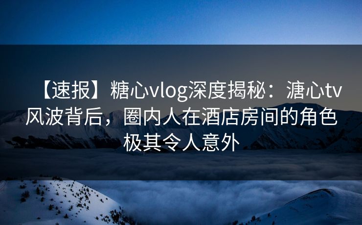 【速报】糖心vlog深度揭秘：溏心tv风波背后，圈内人在酒店房间的角色极其令人意外