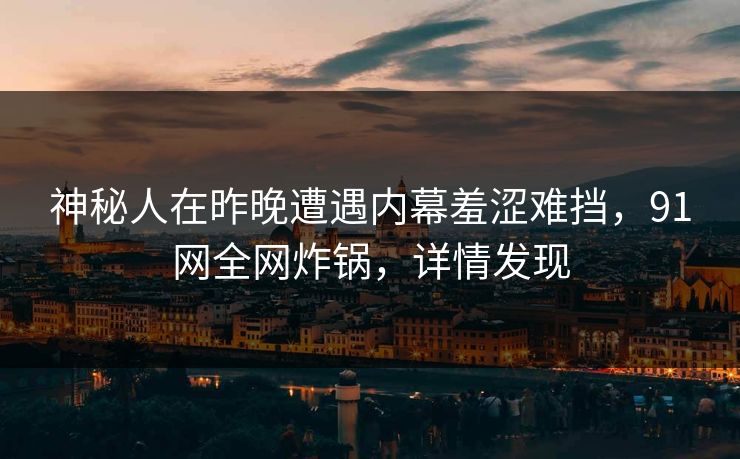 神秘人在昨晚遭遇内幕羞涩难挡，91网全网炸锅，详情发现