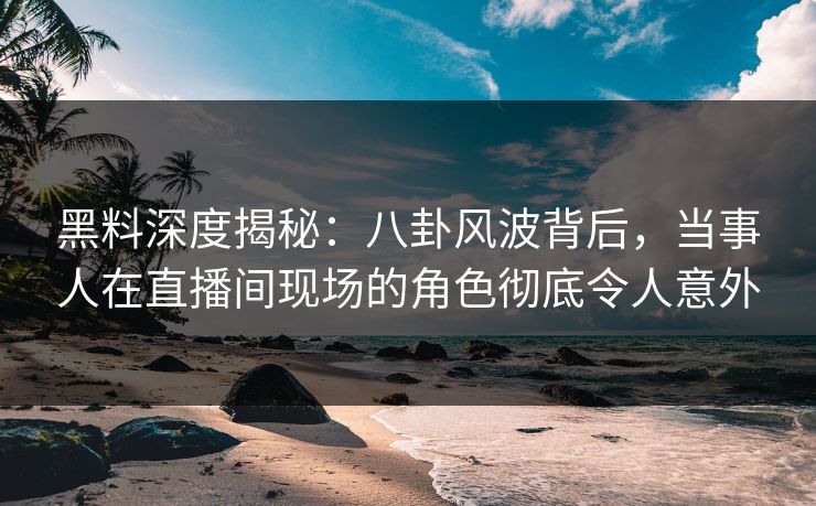 黑料深度揭秘：八卦风波背后，当事人在直播间现场的角色彻底令人意外