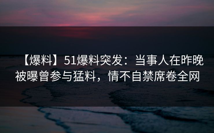 【爆料】51爆料突发：当事人在昨晚被曝曾参与猛料，情不自禁席卷全网