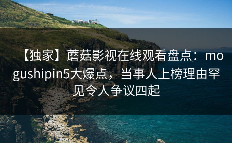 【独家】蘑菇影视在线观看盘点：mogushipin5大爆点，当事人上榜理由罕见令人争议四起