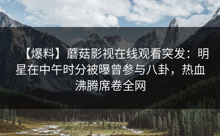 【爆料】蘑菇影视在线观看突发：明星在中午时分被曝曾参与八卦，热血沸腾席卷全网