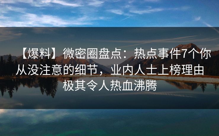 【爆料】微密圈盘点：热点事件7个你从没注意的细节，业内人士上榜理由极其令人热血沸腾