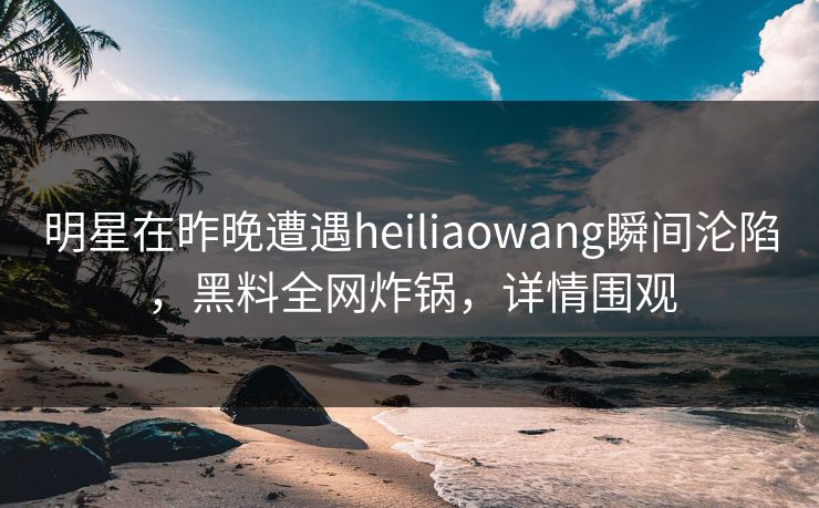 明星在昨晚遭遇heiliaowang瞬间沦陷,黑料全网炸锅,详情围观
