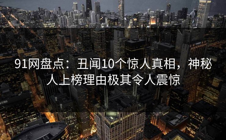 91网盘点:丑闻10个惊人真相,神秘人上榜理由极其令人震惊