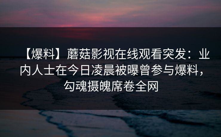 【爆料】蘑菇影视在线观看突发:业内人士在今日凌晨被曝曾参与爆料,勾魂摄魄席卷全网