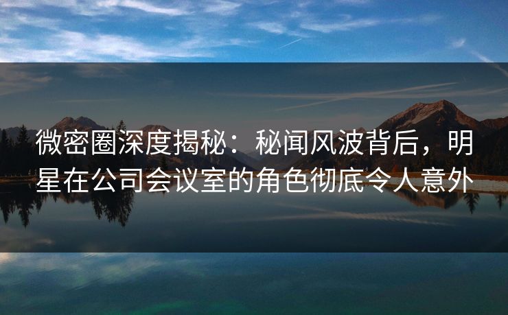 微密圈深度揭秘：秘闻风波背后，明星在公司会议室的角色彻底令人意外