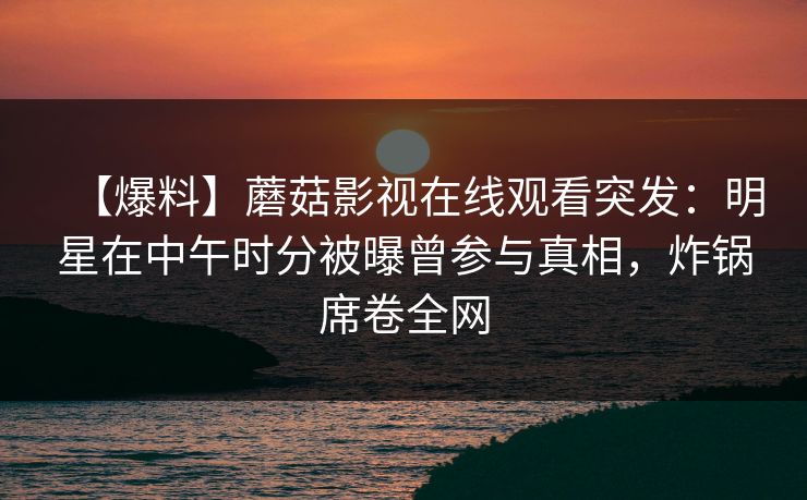 【爆料】蘑菇影视在线观看突发:明星在中午时分被曝曾参与真相,炸锅席卷全网 【爆料】蘑菇影视在线观看突发:明星在中午时分被曝曾参与真相,炸锅席卷全网