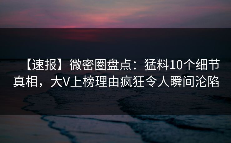 【速报】微密圈盘点：猛料10个细节真相，大V上榜理由疯狂令人瞬间沦陷