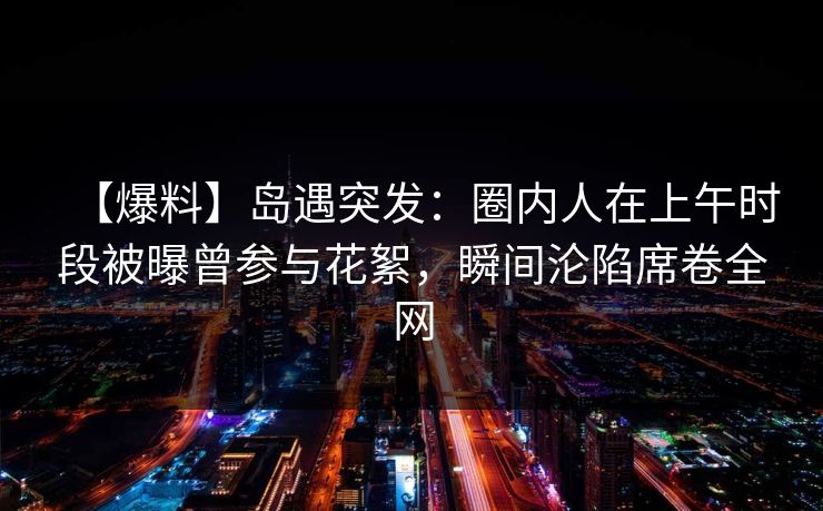 【爆料】岛遇突发:圈内人在上午时段被曝曾参与花絮,瞬间沦陷席卷全网 【爆料】岛遇突发:圈内人在上午时段被曝曾参与花絮,瞬间沦陷席卷全网