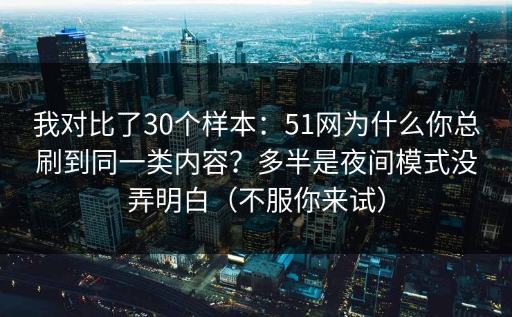 我对比了30个样本：51网为什么你总刷到同一类内容？多半是夜间模式没弄明白（不服你来试）