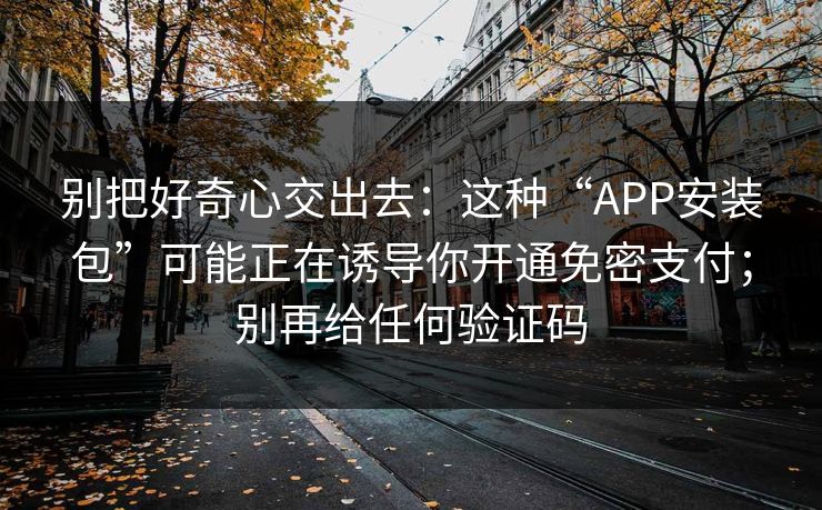 别把好奇心交出去：这种“APP安装包”可能正在诱导你开通免密支付；别再给任何验证码