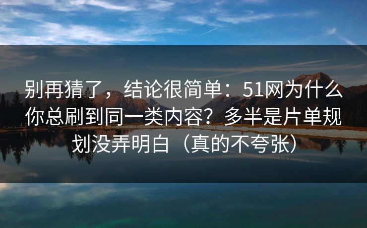 别再猜了，结论很简单：51网为什么你总刷到同一类内容？多半是片单规划没弄明白（真的不夸张）