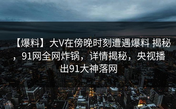 【爆料】大V在傍晚时刻遭遇爆料 揭秘，91网全网炸锅，详情揭秘，央视播出91大神落网