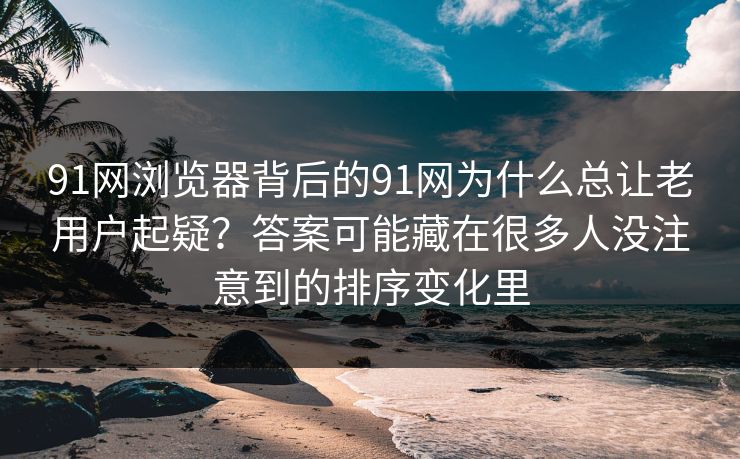 91网浏览器背后的91网为什么总让老用户起疑？答案可能藏在很多人没注意到的排序变化里