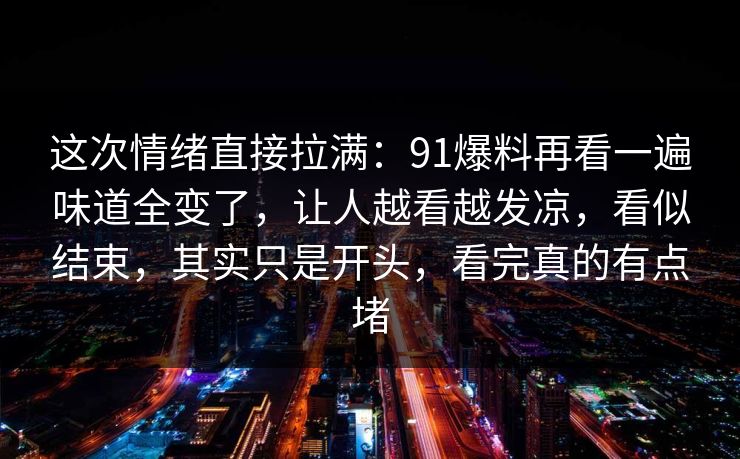 这次情绪直接拉满：91爆料再看一遍味道全变了，让人越看越发凉，看似结束，其实只是开头，看完真的有点堵